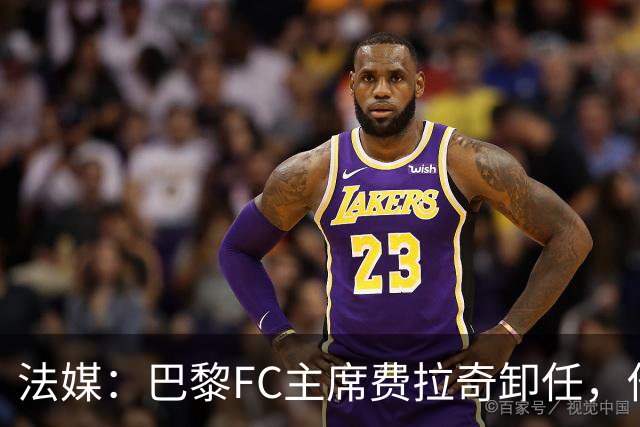 法媒：巴黎FC主席费拉奇卸任，他所持有的28.9%股份将全部转让